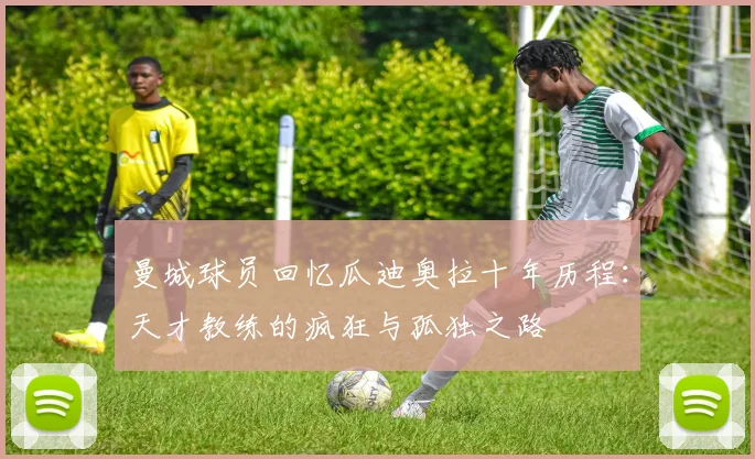 曼城球员回忆瓜迪奥拉十年历程：天才教练的疯狂与孤独之路