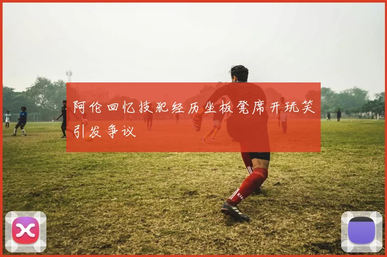 阿伦回忆技犯经历坐板凳席开玩笑引发争议