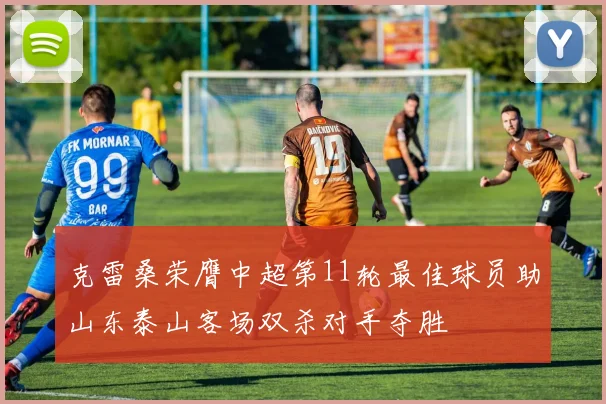 克雷桑荣膺中超第11轮最佳球员助山东泰山客场双杀对手夺胜