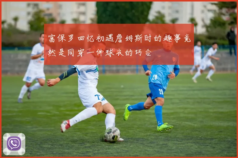 富保罗回忆初遇詹姆斯时的趣事竟然是同穿一件球衣的巧合