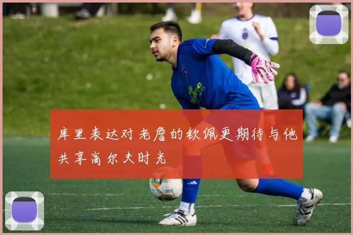 库里表达对老詹的钦佩更期待与他共享高尔夫时光