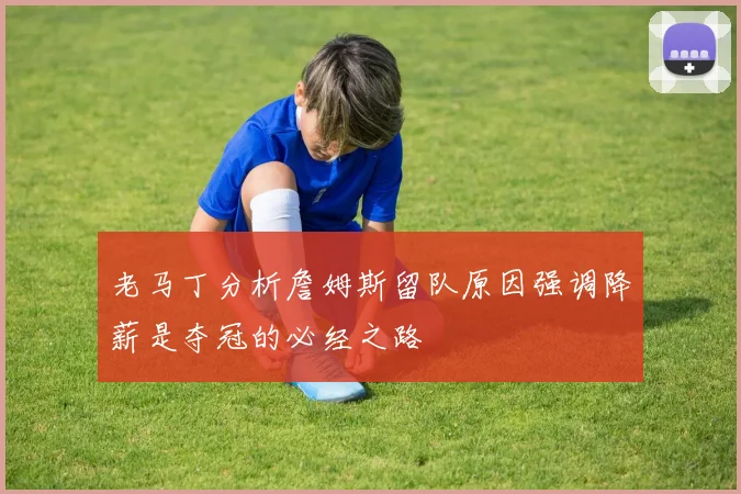 老马丁分析詹姆斯留队原因强调降薪是夺冠的必经之路