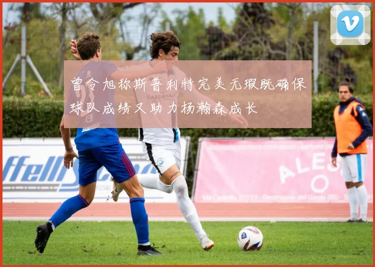 曾令旭称斯普利特完美无瑕既确保球队成绩又助力杨瀚森成长