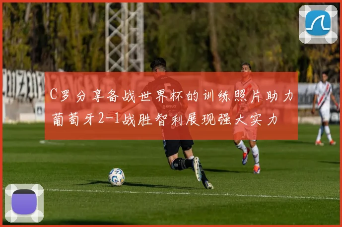 C罗分享备战世界杯的训练照片助力葡萄牙2-1战胜智利展现强大实力