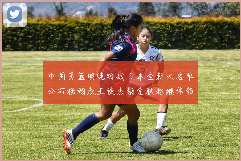 中国男篮明晚对战日本全新大名单公布杨瀚森王俊杰胡金秋赵继伟领衔出战