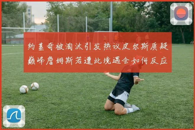 约基奇被淘汰引发热议皮尔斯质疑巅峰詹姆斯若遭此境遇会如何反应