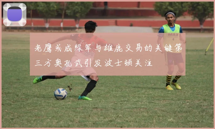 老鹰或成绿军与雄鹿交易的关键第三方奥孔武引发波士顿关注