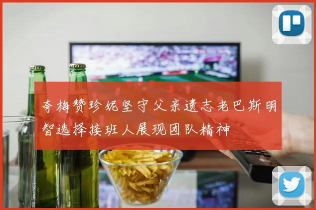 夸梅赞珍妮坚守父亲遗志老巴斯明智选择接班人展现团队精神