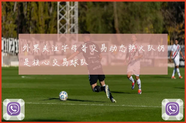 外界关注字母哥交易动态热火队仍是核心交易球队