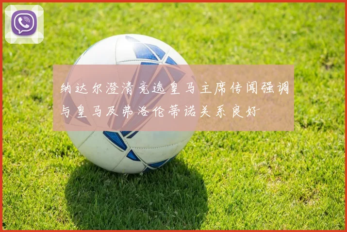 纳达尔澄清竞选皇马主席传闻强调与皇马及弗洛伦蒂诺关系良好