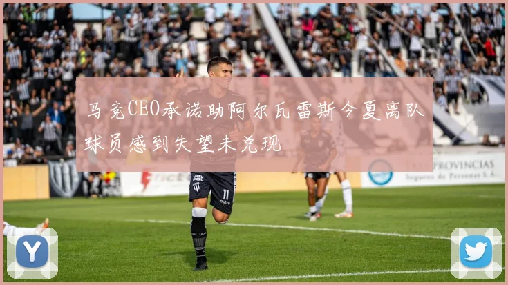 马竞CEO承诺助阿尔瓦雷斯今夏离队球员感到失望未兑现