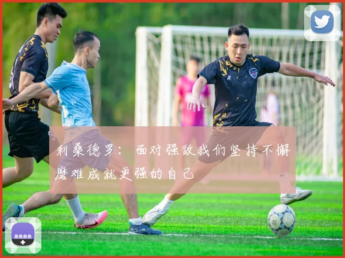利桑德罗：面对强敌我们坚持不懈磨难成就更强的自己
