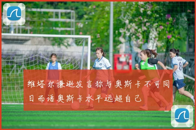 维塔尔谦逊发言称与奥斯卡不可同日而语奥斯卡水平远超自己