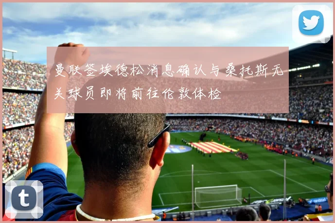 曼联签埃德松消息确认与桑托斯无关球员即将前往伦敦体检