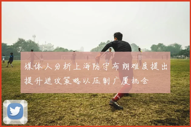 媒体人分析上海防守布朗难度提出提升进攻策略以压制广厦机会