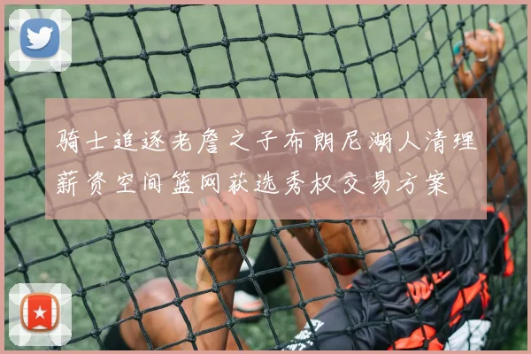 骑士追逐老詹之子布朗尼湖人清理薪资空间篮网获选秀权交易方案