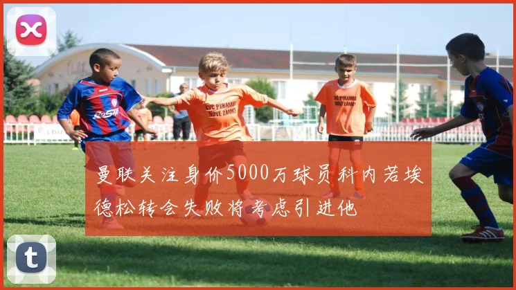 曼联关注身价5000万球员科内若埃德松转会失败将考虑引进他