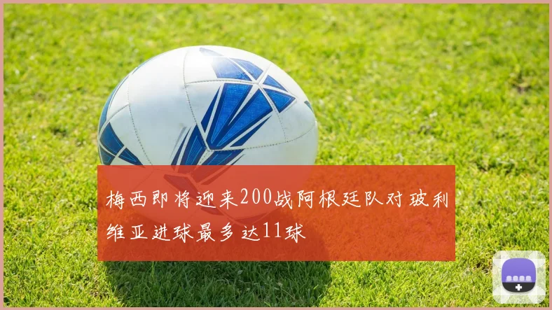 梅西即将迎来200战阿根廷队对玻利维亚进球最多达11球