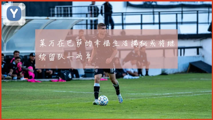 莱万在巴萨的幸福生活揭秘或将继续留队一两年
