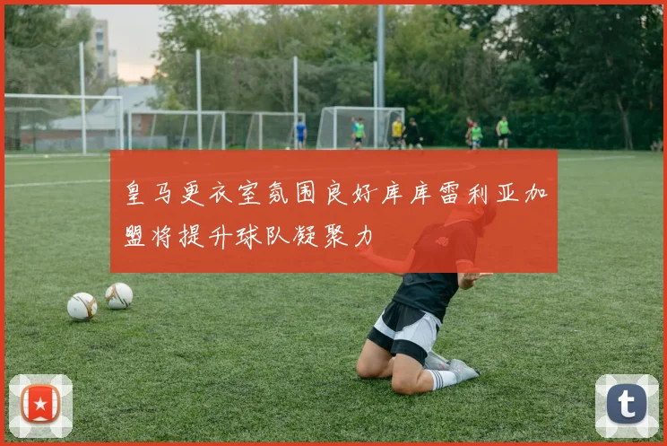 皇马更衣室氛围良好库库雷利亚加盟将提升球队凝聚力