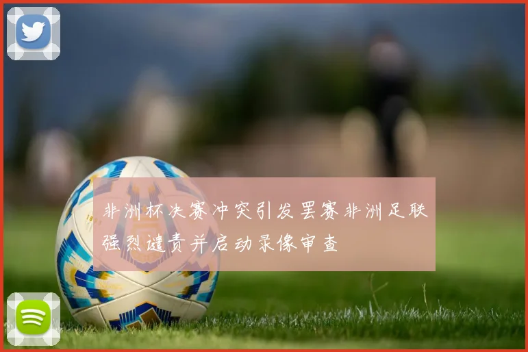 非洲杯决赛冲突引发罢赛非洲足联强烈谴责并启动录像审查