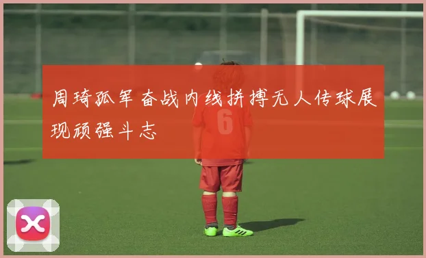 周琦孤军奋战内线拼搏无人传球展现顽强斗志