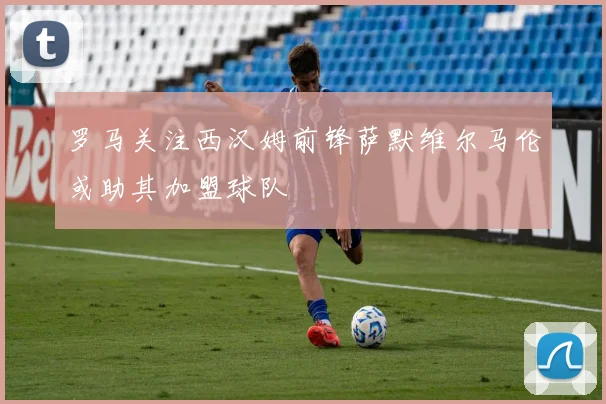 罗马关注西汉姆前锋萨默维尔马伦或助其加盟球队