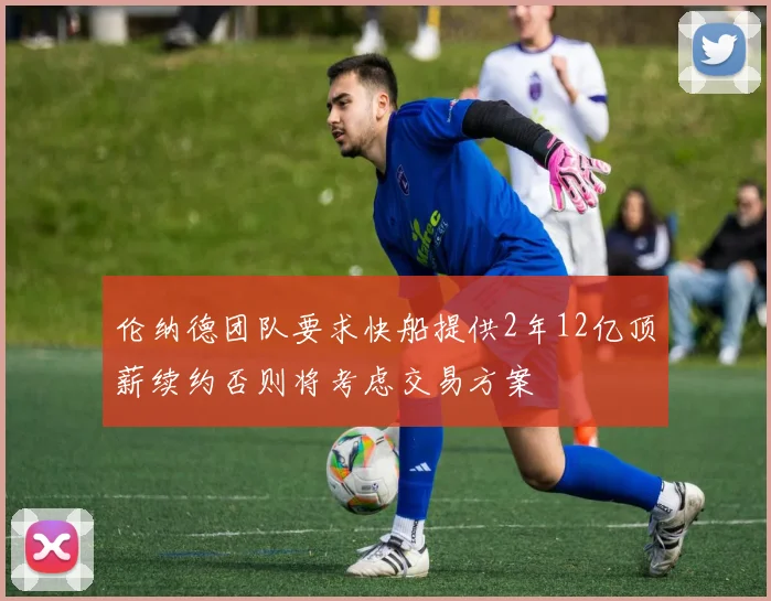 伦纳德团队要求快船提供2年12亿顶薪续约否则将考虑交易方案