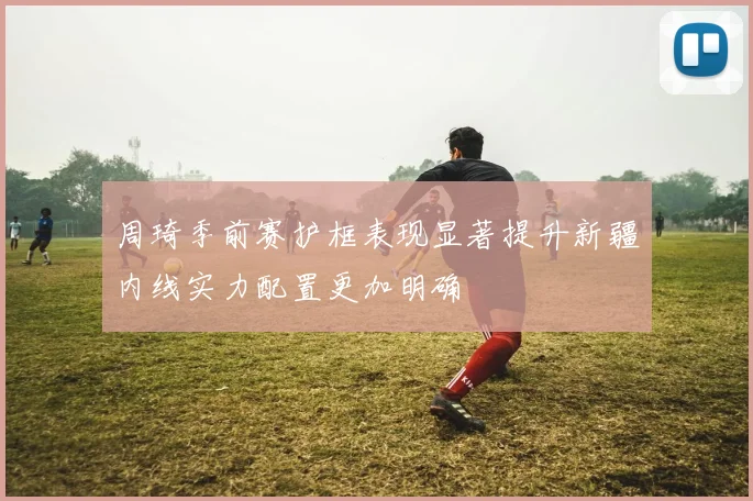 周琦季前赛护框表现显著提升新疆内线实力配置更加明确
