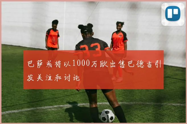 巴萨或将以1000万欧出售巴德吉引发关注和讨论