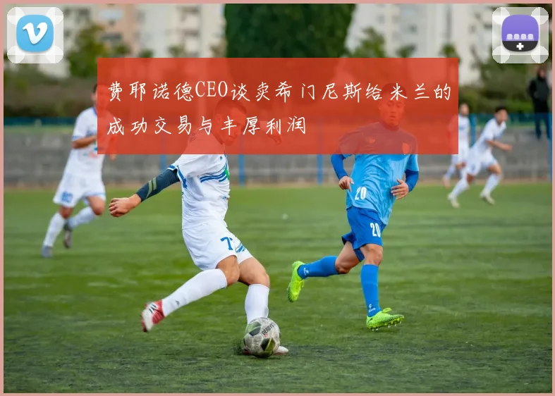 费耶诺德CEO谈卖希门尼斯给米兰的成功交易与丰厚利润